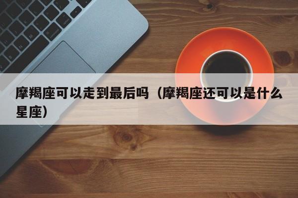摩羯座可以走到最后吗(摩羯座还可以是什么星座)