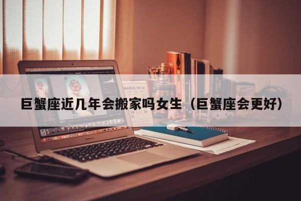 巨蟹座近几年会搬家吗女生(巨蟹座会更好)