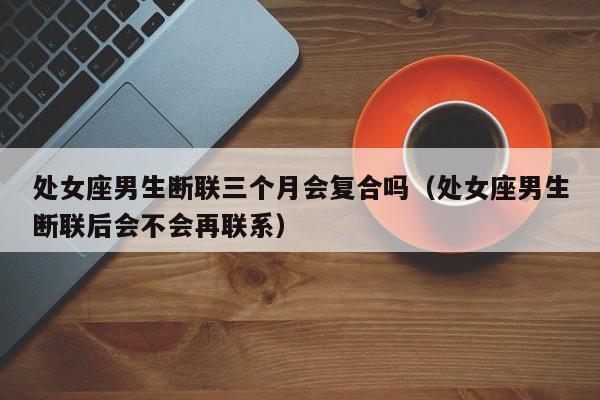 处女座男生断联三个月会复合吗(处女座男生断联后会不会再联系)
