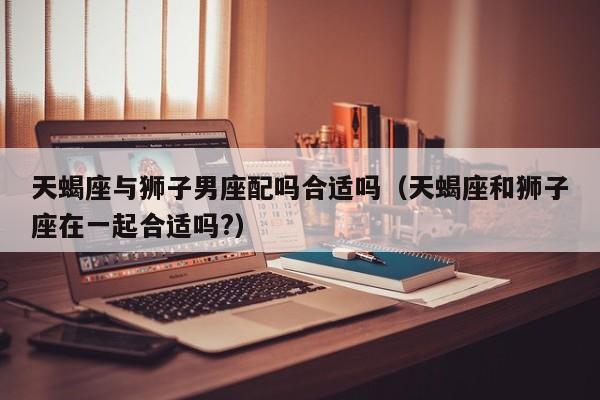 天蝎座与狮子男座配吗合适吗(天蝎座和狮子座在一起合适吗?)