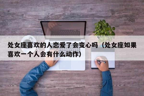 处女座喜欢的人恋爱了会变心吗(处女座如果喜欢一个人会有什么动作)