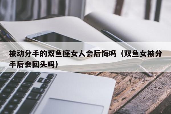 被动分手的双鱼座女人会后悔吗(双鱼女被分手后会回头吗)