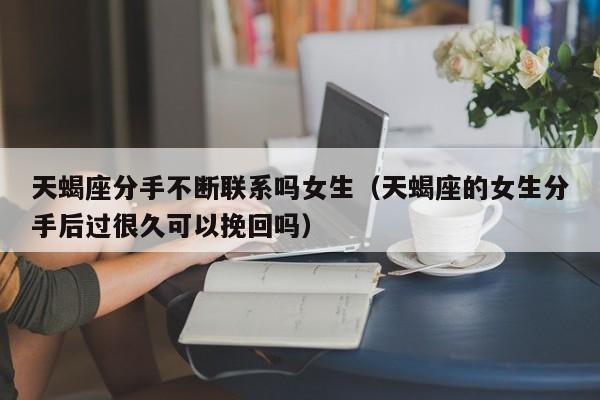 天蝎座分手不断联系吗女生(天蝎座的女生分手后过很久可以挽回吗)