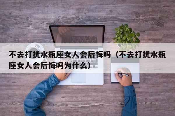 不去打扰水瓶座女人会后悔吗(不去打扰水瓶座女人会后悔吗为什么)
