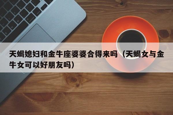 天蝎媳妇和金牛座婆婆合得来吗(天蝎女与金牛女可以好朋友吗)