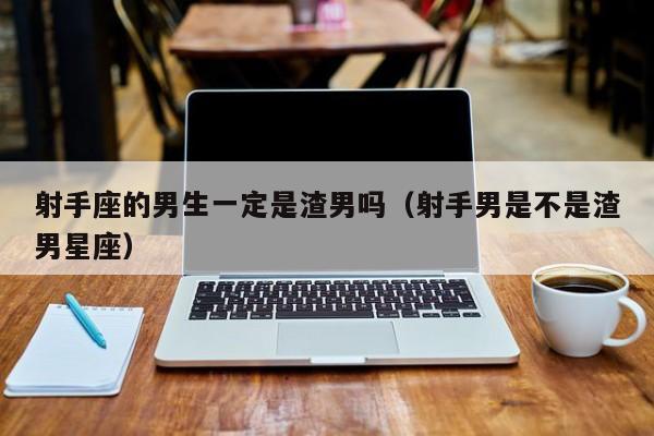 射手座的男生一定是渣男吗(射手男是不是渣男星座)