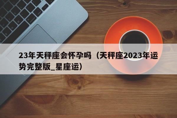 23年天秤座会怀孕吗(天秤座2023年运势完整版_星座运)
