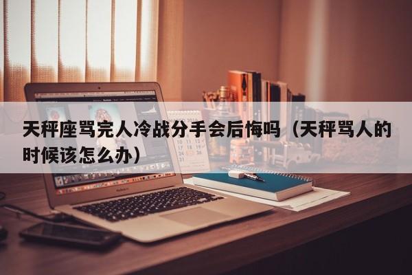 天秤座骂完人冷战分手会后悔吗(天秤骂人的时候该怎么办)
