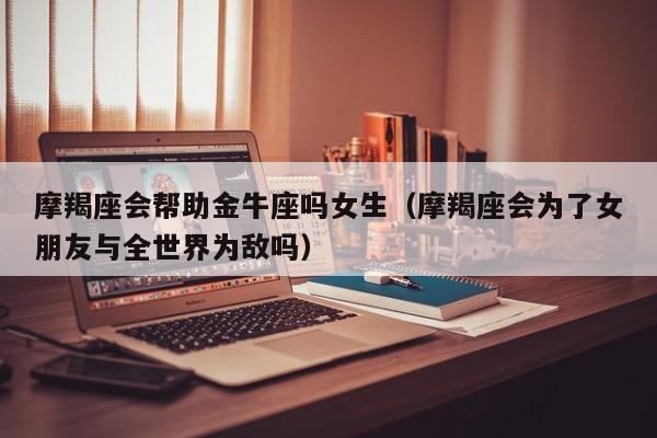 摩羯座会帮助金牛座吗女生(摩羯座会为了女朋友与全世界为敌吗)