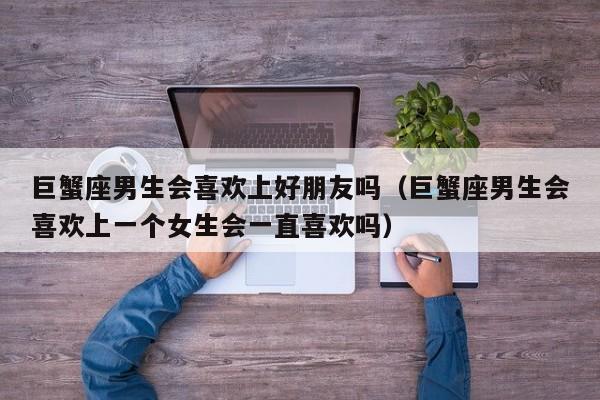 巨蟹座男生会喜欢上好朋友吗(巨蟹座男生会喜欢上一个女生会一直喜欢吗)
