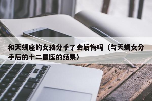 和天蝎座的女孩分手了会后悔吗(与天蝎女分手后的十二星座的结果)