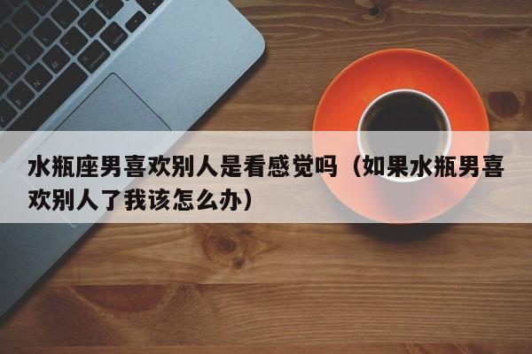 水瓶座男喜欢别人是看感觉吗(如果水瓶男喜欢别人了我该怎么办)