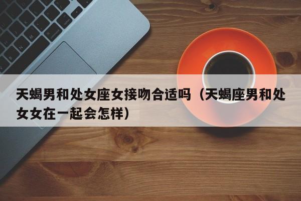 天蝎男和处女座女接吻合适吗(天蝎座男和处女女在一起会怎样)