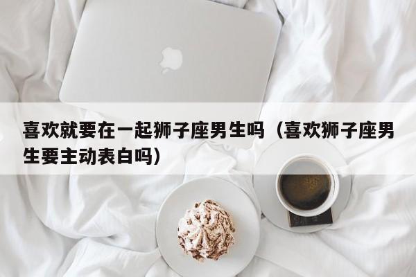 喜欢就要在一起狮子座男生吗(喜欢狮子座男生要主动表白吗)