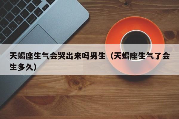 天蝎座生气会哭出来吗男生(天蝎座生气了会生多久)