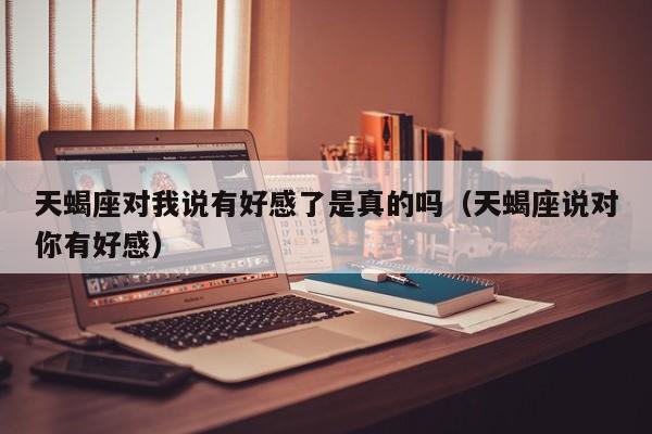 天蝎座对我说有好感了是真的吗(天蝎座说对你有好感)