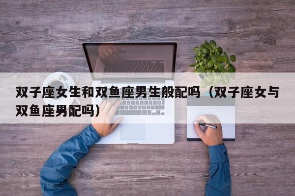 双子座女生和双鱼座男生般配吗(双子座女与双鱼座男配吗)