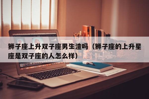 狮子座上升双子座男生渣吗(狮子座的上升星座是双子座的人怎么样)