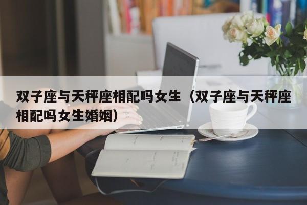 双子座与天秤座相配吗女生(双子座与天秤座相配吗女生婚姻)