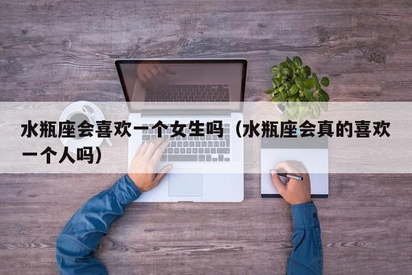 水瓶座会喜欢一个女生吗(水瓶座会真的喜欢一个人吗)