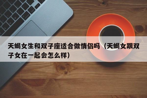 天蝎女生和双子座适合做情侣吗(天蝎女跟双子女在一起会怎么样)
