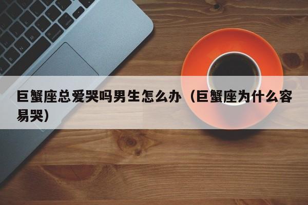 巨蟹座总爱哭吗男生怎么办(巨蟹座为什么容易哭)