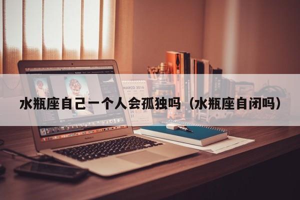水瓶座自己一个人会孤独吗(水瓶座自闭吗)