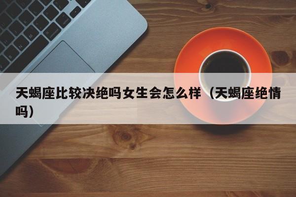 天蝎座比较决绝吗女生会怎么样(天蝎座绝情吗)