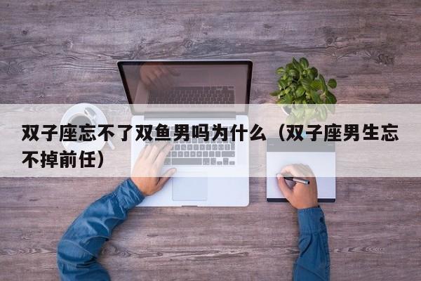 双子座忘不了双鱼男吗为什么(双子座男生忘不掉前任)