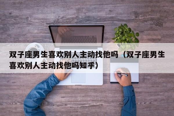 双子座男生喜欢别人主动找他吗(双子座男生喜欢别人主动找他吗知乎)
