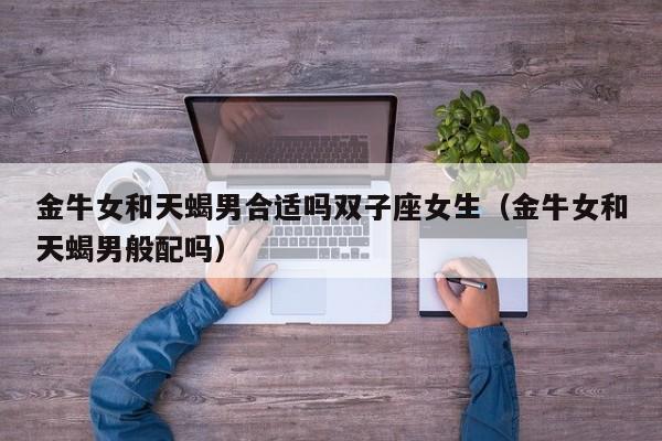 金牛女和天蝎男合适吗双子座女生(金牛女和天蝎男般配吗)