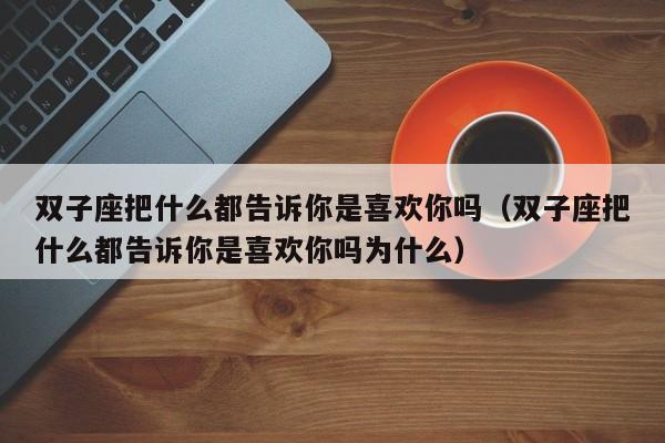 双子座把什么都告诉你是喜欢你吗(双子座把什么都告诉你是喜欢你吗为什么)