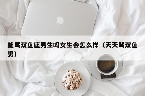 能骂双鱼座男生吗女生会怎么样(天天骂双鱼男)
