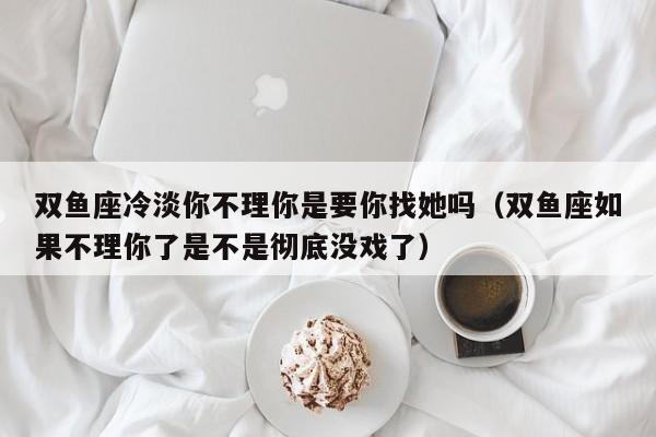 双鱼座冷淡你不理你是要你找她吗(双鱼座如果不理你了是不是彻底没戏了)