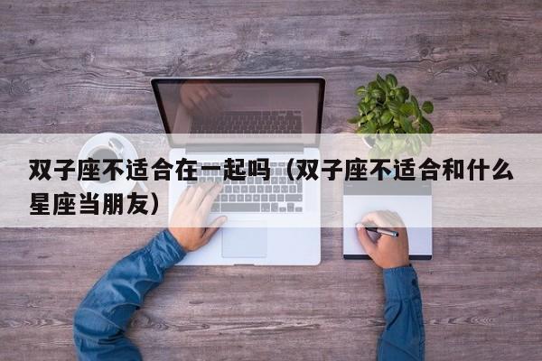 双子座不适合在一起吗(双子座不适合和什么星座当朋友)