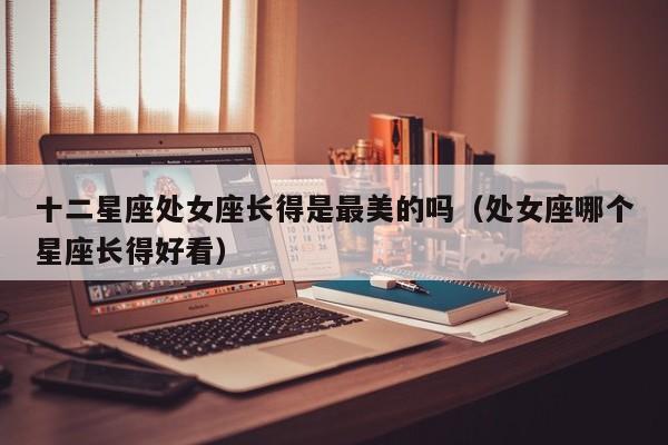 十二星座处女座长得是最美的吗(处女座哪个星座长得好看)