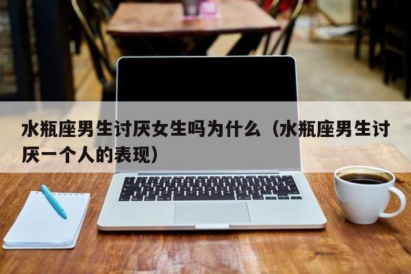 水瓶座男生讨厌女生吗为什么(水瓶座男生讨厌一个人的表现)