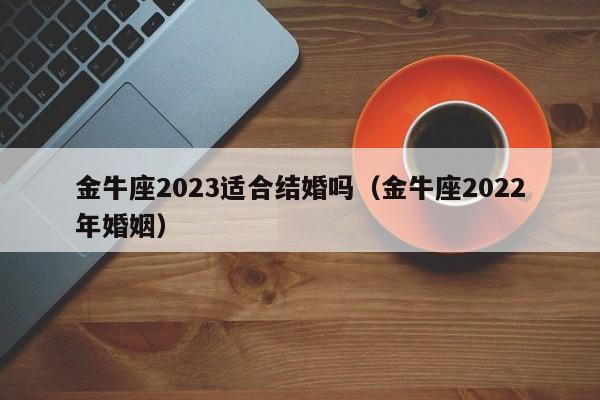 金牛座2023适合结婚吗(金牛座2022年婚姻)