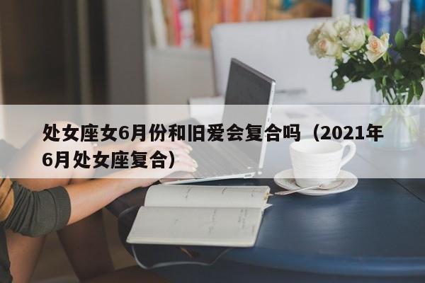 处女座女6月份和旧爱会复合吗(2021年6月处女座复合)