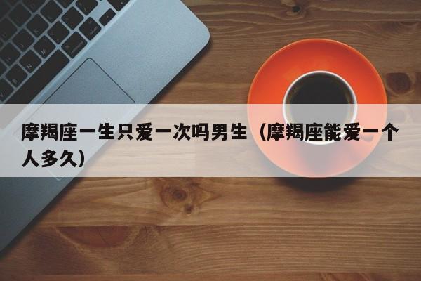 摩羯座一生只爱一次吗男生(摩羯座能爱一个人多久)