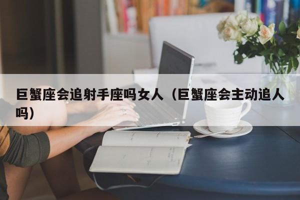 巨蟹座会追射手座吗女人(巨蟹座会主动追人吗)
