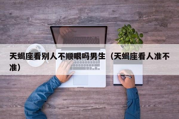 天蝎座看别人不顺眼吗男生(天蝎座看人准不准)