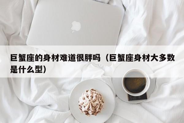 巨蟹座的身材难道很胖吗(巨蟹座身材大多数是什么型)