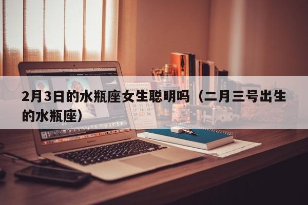 2月3日的水瓶座女生聪明吗(二月三号出生的水瓶座)