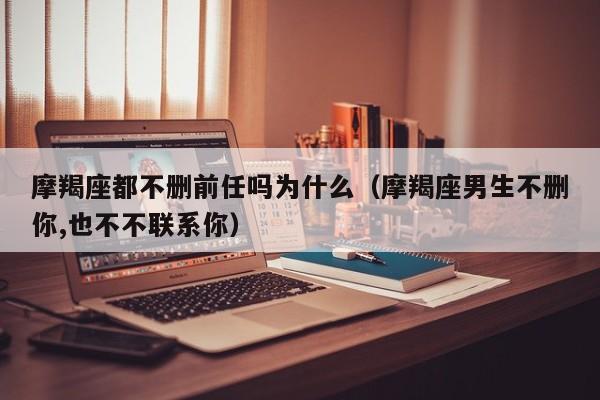 摩羯座都不删前任吗为什么(摩羯座男生不删你,也不不联系你)