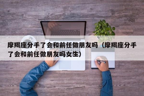 摩羯座分手了会和前任做朋友吗(摩羯座分手了会和前任做朋友吗女生)