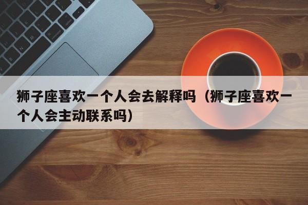 狮子座喜欢一个人会去解释吗(狮子座喜欢一个人会主动联系吗)
