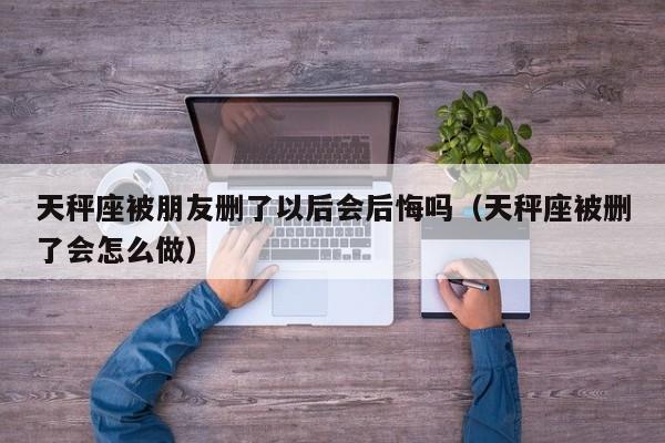 天秤座被朋友删了以后会后悔吗(天秤座被删了会怎么做)