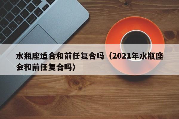 水瓶座适合和前任复合吗(2021年水瓶座会和前任复合吗)