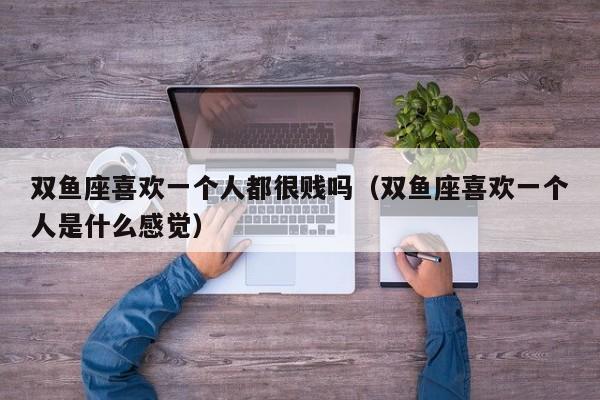 双鱼座喜欢一个人都很贱吗(双鱼座喜欢一个人是什么感觉)